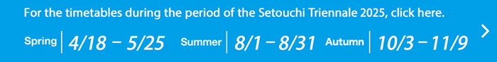 For the timetables during the period of the Setouchi Triennale 2025, click here.